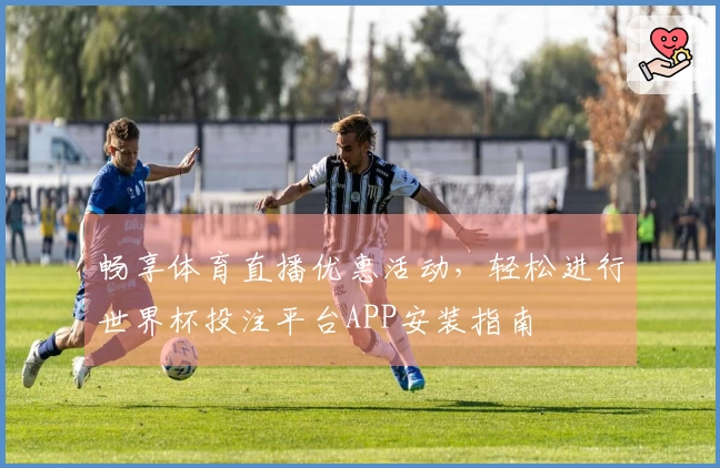 畅享体育直播优惠活动,轻松进行世界杯投注平台APP安装指南