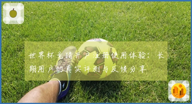 世界杯竞猜开户注册使用体验：长期用户的真实评测与反馈分享