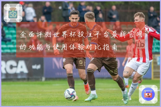 全面评测世界杯投注平台最新官网的功能与使用体验对比指南